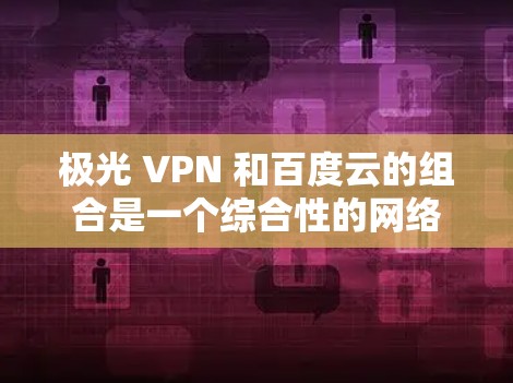 极光 VPN 和百度云的组合是一个综合性的网络解决方案，旨在提供更安全的访问体验。以下是对这一组合的总结和建议