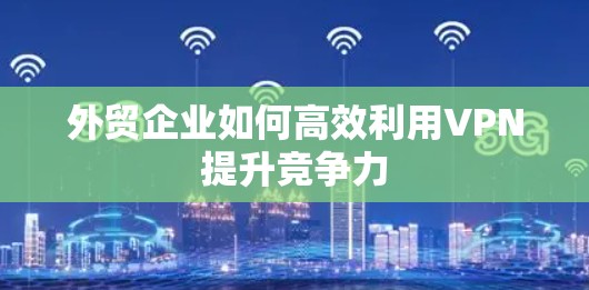 外贸企业如何高效利用VPN提升竞争力