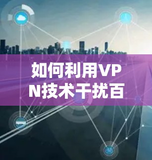 如何利用VPN技术干扰百度广告投放,技术与法律的冲突 如何利用VPN技术干扰百度广告投放,技术与法律的冲突