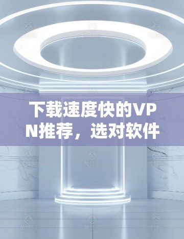 下载速度快的VPN推荐，选对软件才能保障你的网络安全