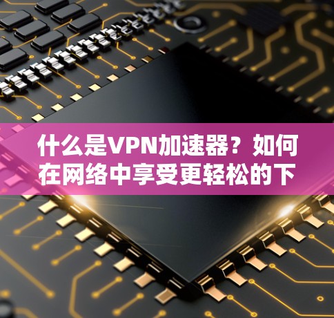 什么是VPN加速器？如何在网络中享受更轻松的下载体验？