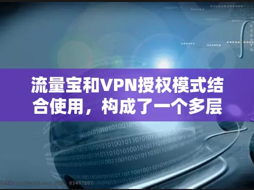 流量宝和VPN授权模式结合使用，构成了一个多层次的网络管理方案，旨在优化企业网络流量管理，防范非法流量进入企业内部，同时保障数据隐私和安全。以下是详细的应用场景、技术细节和合作方式
