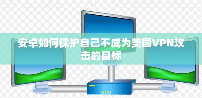 安卓如何保护自己不成为美国VPN攻击的目标