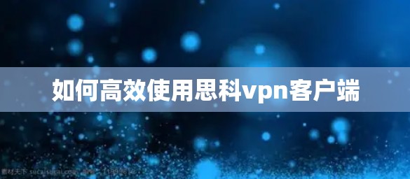 如何高效使用思科vpn客户端