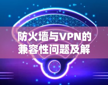 防火墙与VPN的兼容性问题及解决方案